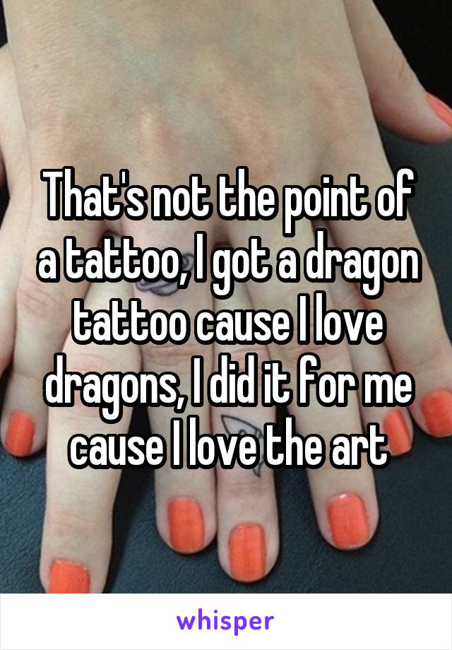 That's not the point of a tattoo, I got a dragon tattoo cause I love dragons, I did it for me cause I love the art