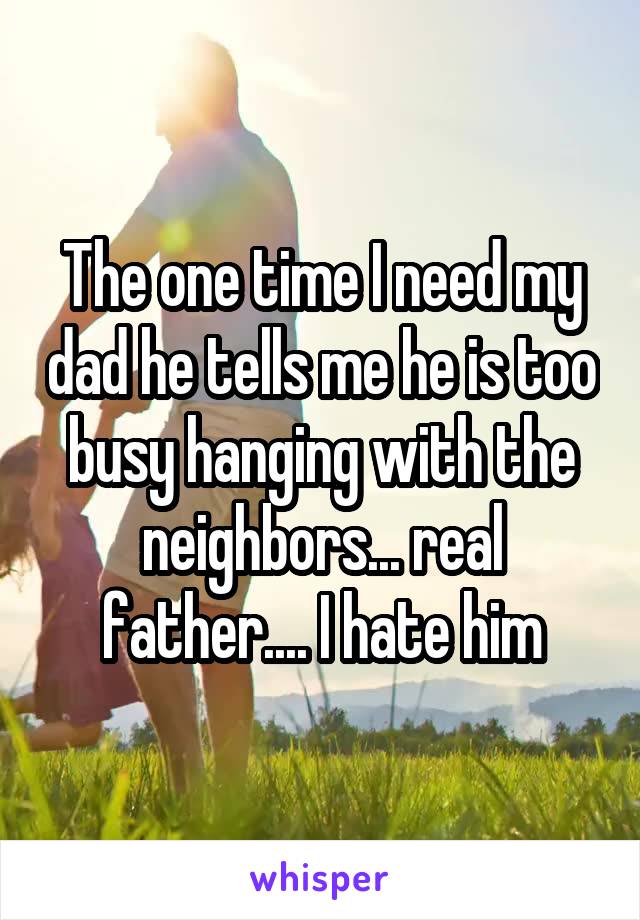 The one time I need my dad he tells me he is too busy hanging with the neighbors... real father.... I hate him