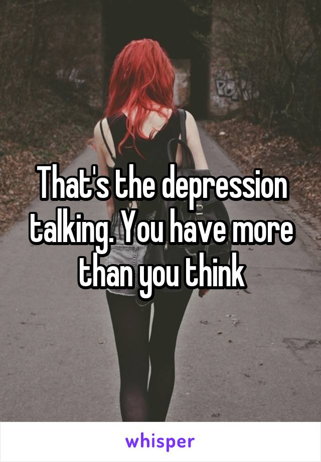 That's the depression talking. You have more than you think