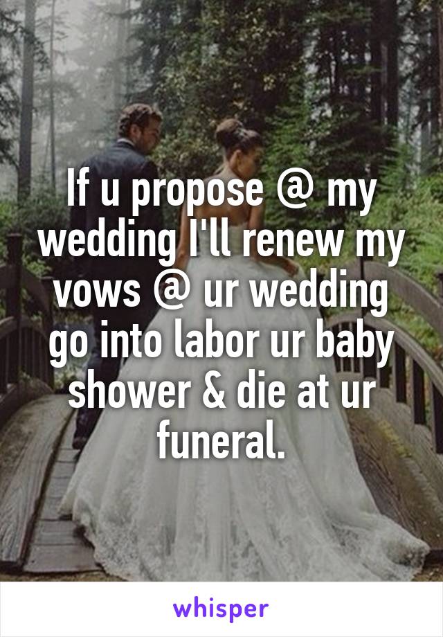 If u propose @ my wedding I'll renew my vows @ ur wedding go into labor ur baby shower & die at ur funeral.