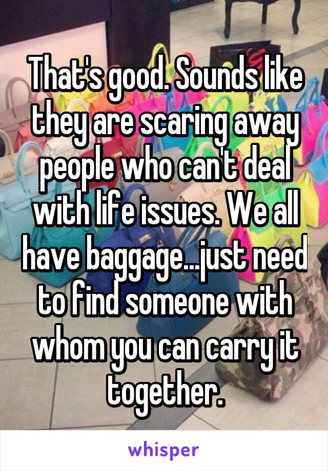 That's good. Sounds like they are scaring away people who can't deal with life issues. We all have baggage...just need to find someone with whom you can carry it together.