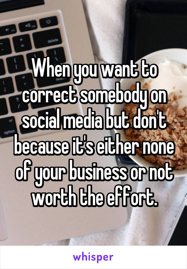 When you want to correct somebody on social media but don't because it's either none of your business or not worth the effort.