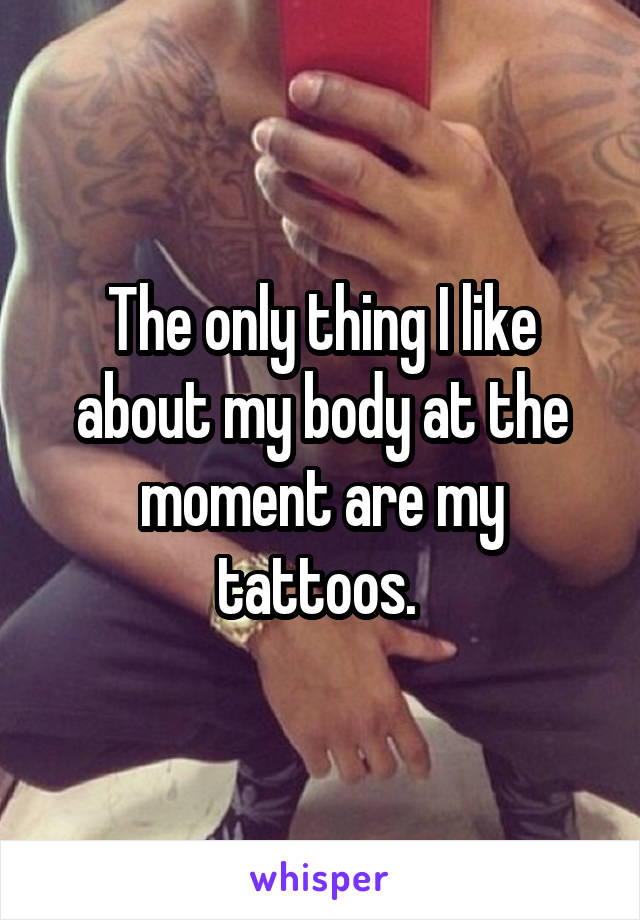 The only thing I like about my body at the moment are my tattoos. 