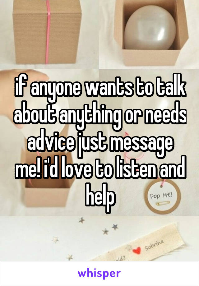 if anyone wants to talk about anything or needs advice just message me! i'd love to listen and help