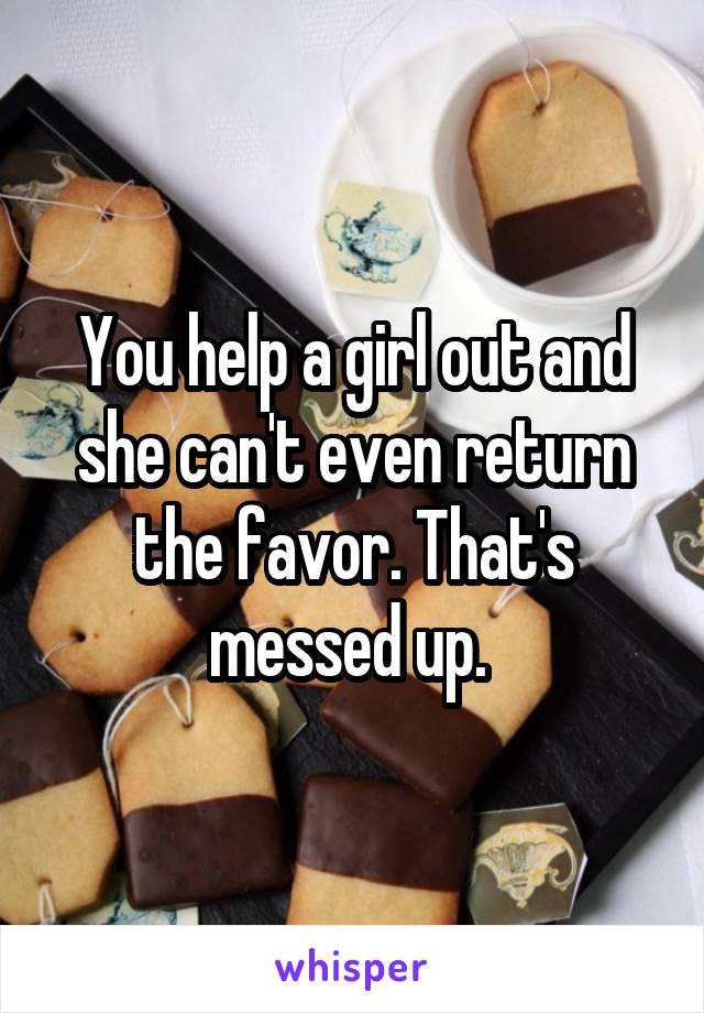 You help a girl out and she can't even return the favor. That's messed up. 