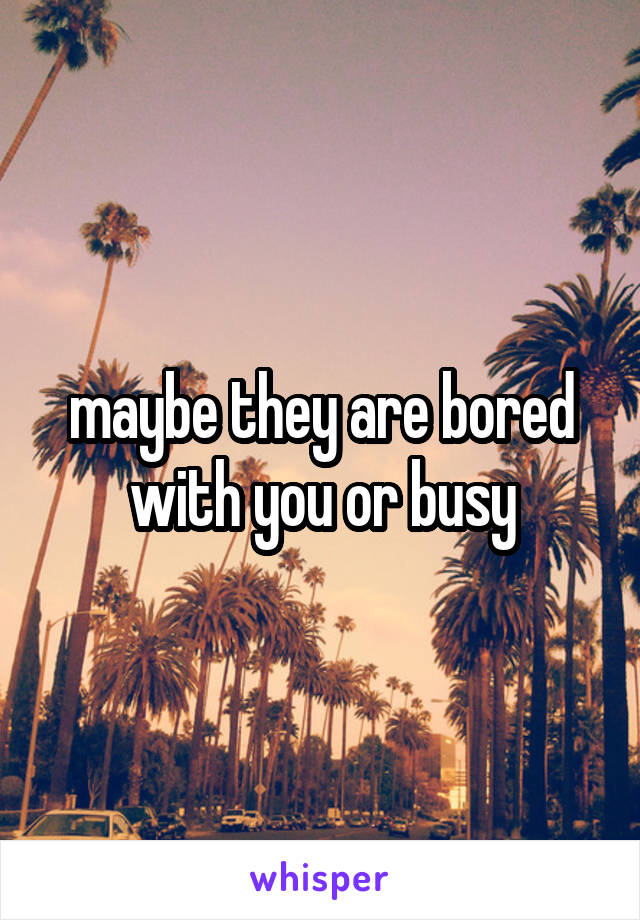 maybe they are bored with you or busy