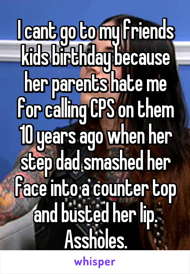 I cant go to my friends kids birthday because her parents hate me for calling CPS on them 10 years ago when her step dad smashed her face into a counter top and busted her lip. Assholes.