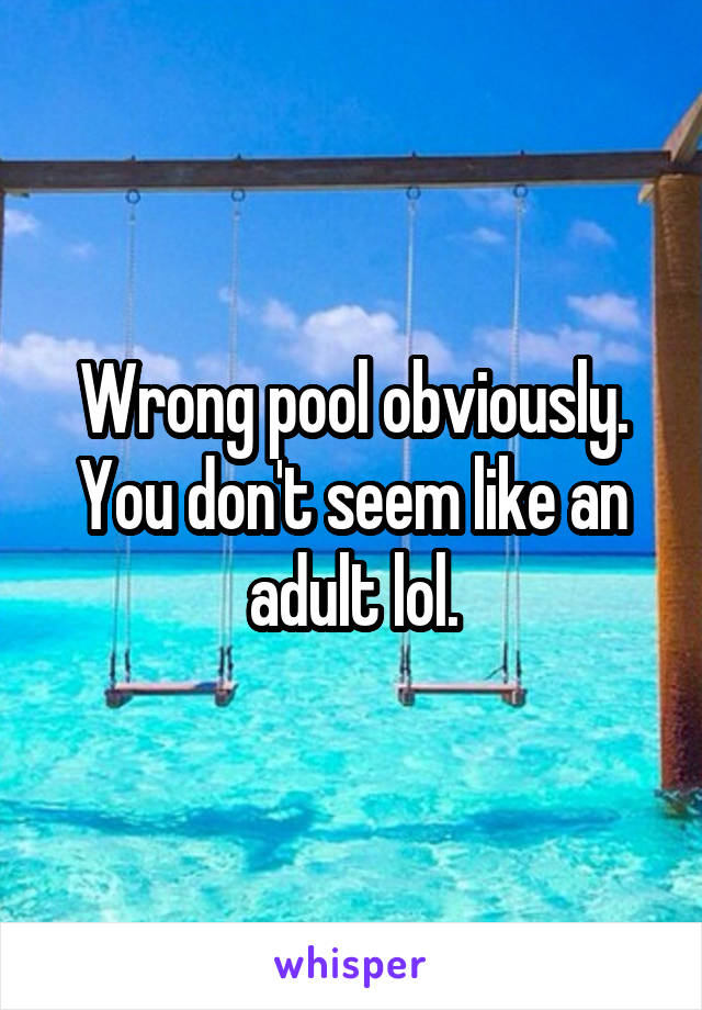 Wrong pool obviously. You don't seem like an adult lol.