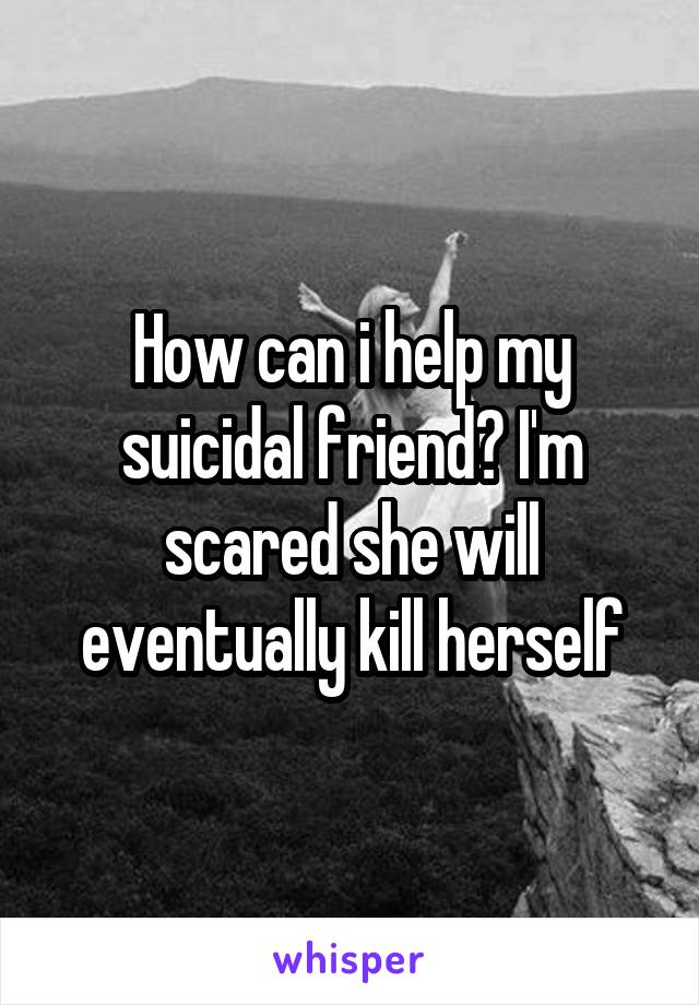 How can i help my suicidal friend? I'm scared she will eventually kill herself