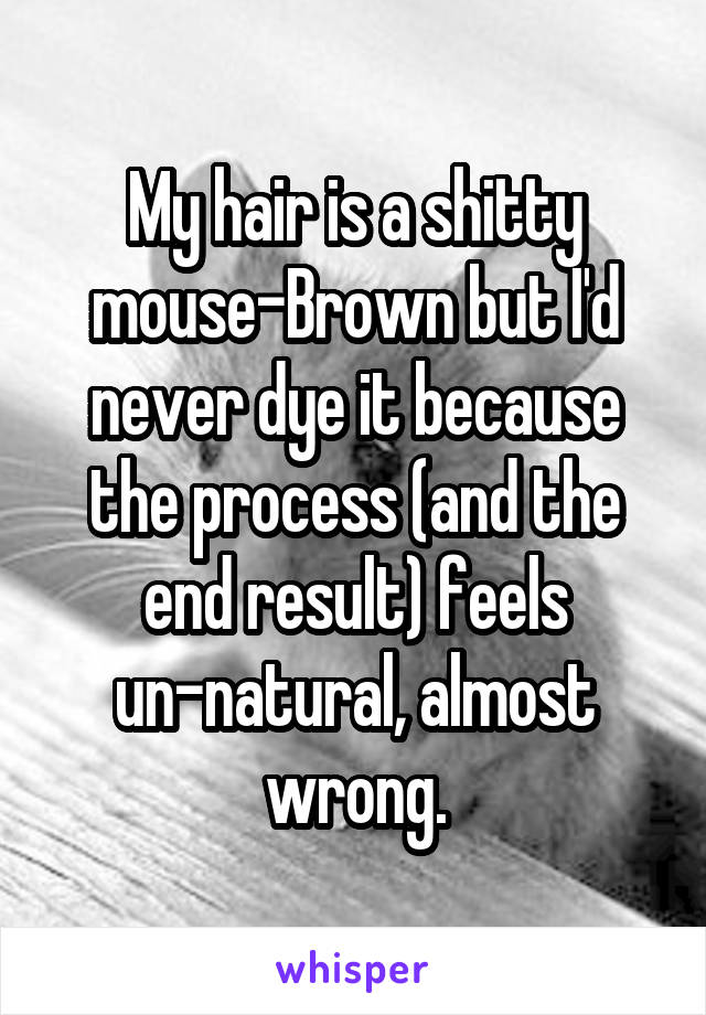 My hair is a shitty mouse-Brown but I'd never dye it because the process (and the end result) feels un-natural, almost wrong.