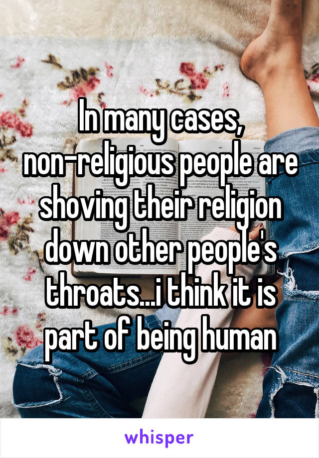 In many cases, non-religious people are shoving their religion down other people's throats...i think it is part of being human