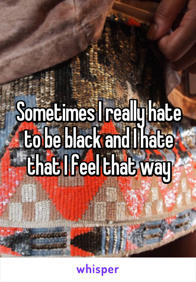 Sometimes I really hate to be black and I hate that I feel that way