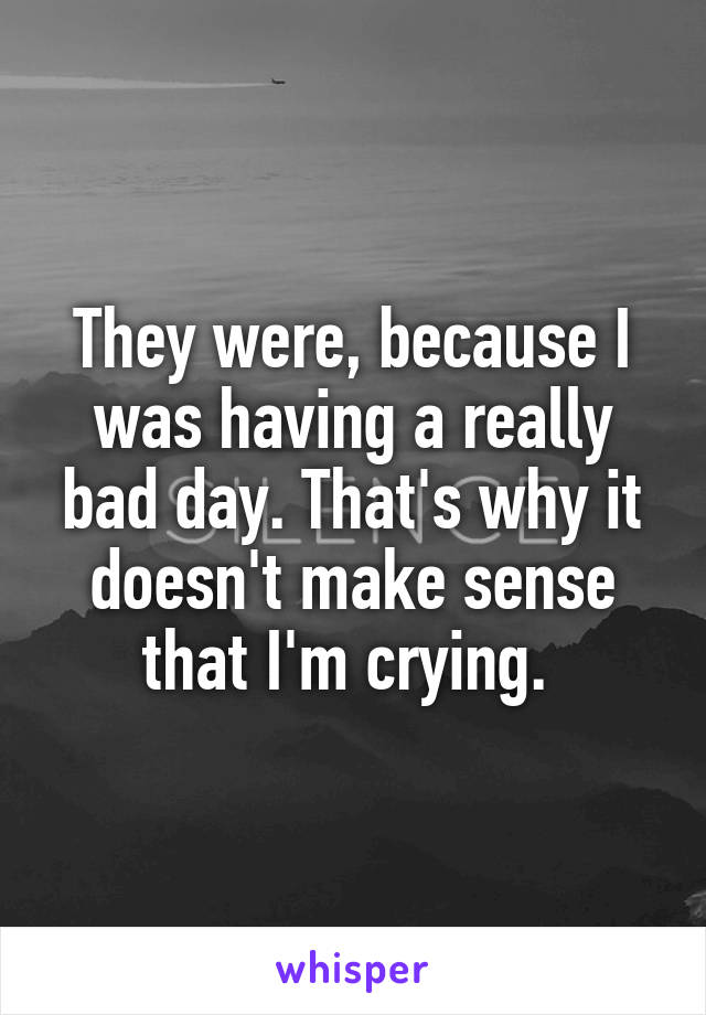 They were, because I was having a really bad day. That's why it doesn't make sense that I'm crying. 