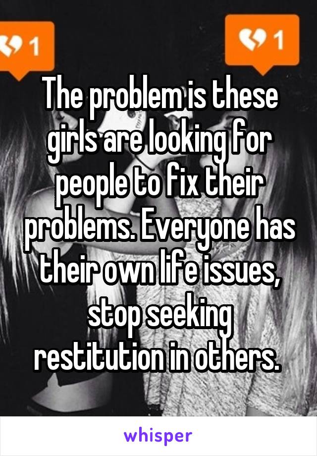 The problem is these girls are looking for people to fix their problems. Everyone has their own life issues, stop seeking restitution in others. 