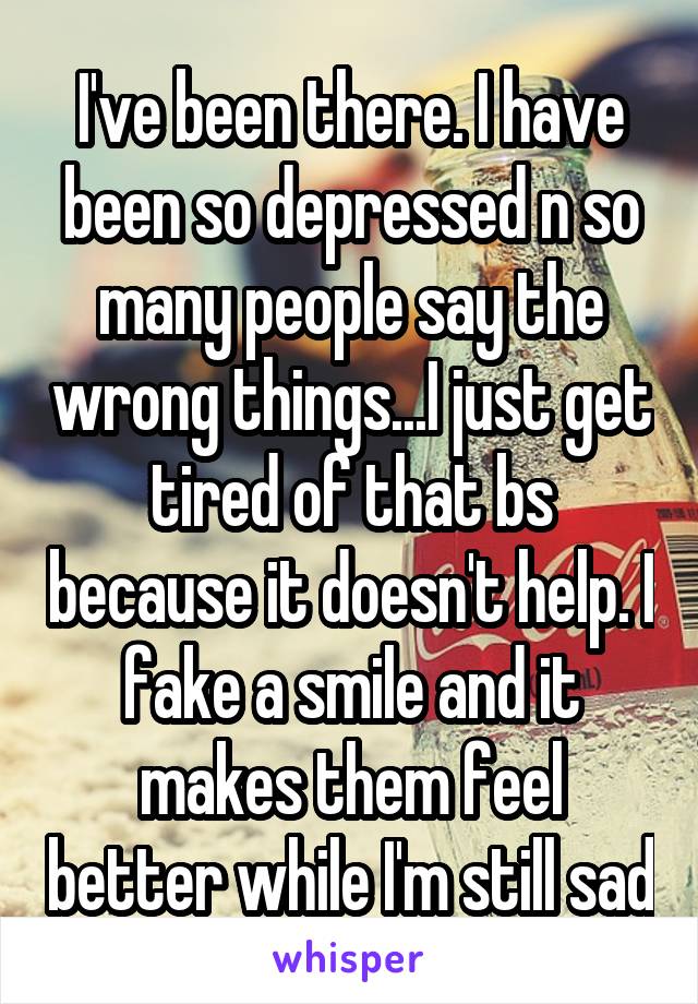 I've been there. I have been so depressed n so many people say the wrong things...I just get tired of that bs because it doesn't help. I fake a smile and it makes them feel better while I'm still sad