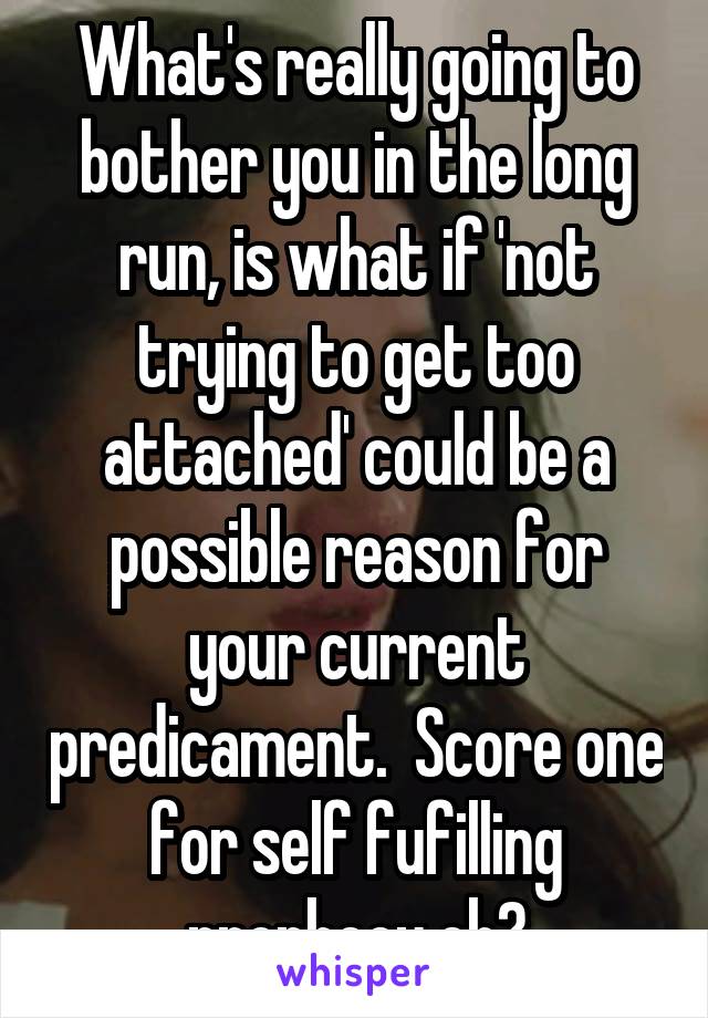 What's really going to bother you in the long run, is what if 'not trying to get too attached' could be a possible reason for your current predicament.  Score one for self fufilling prophecy eh?