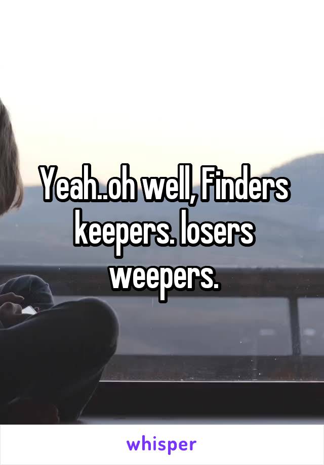 Yeah..oh well, Finders keepers. losers weepers.