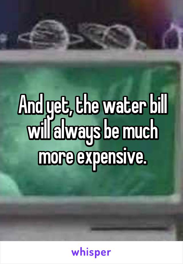 And yet, the water bill will always be much more expensive.