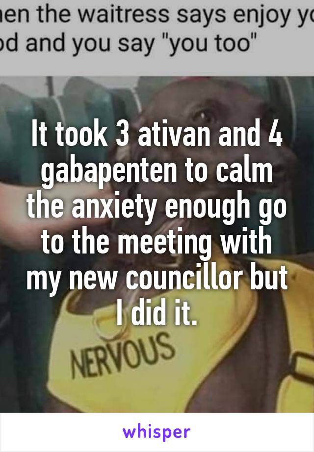 It took 3 ativan and 4 gabapenten to calm the anxiety enough go to the meeting with my new councillor but I did it.