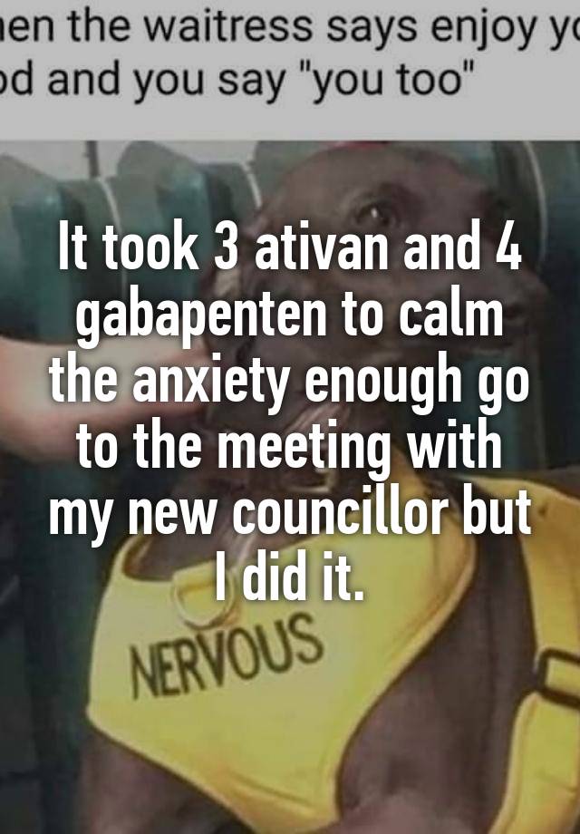 It took 3 ativan and 4 gabapenten to calm the anxiety enough go to the meeting with my new councillor but I did it.