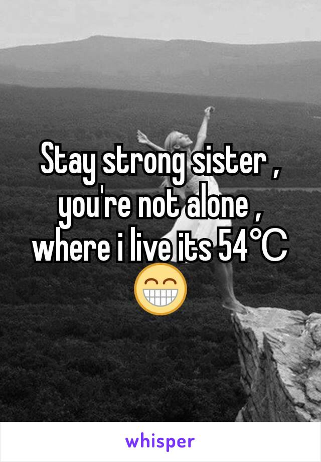 Stay strong sister , you're not alone , where i live its 54℃😁