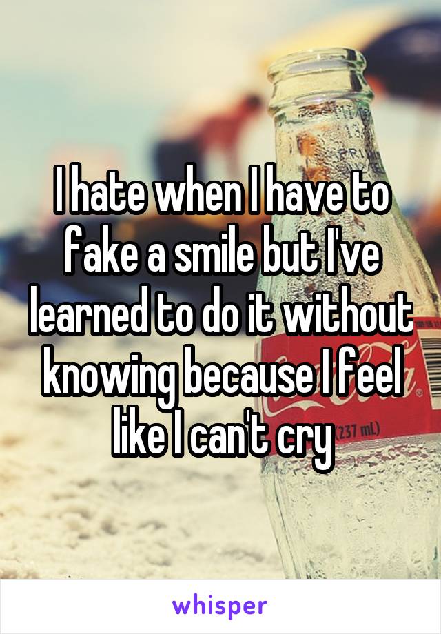 I hate when I have to fake a smile but I've learned to do it without knowing because I feel like I can't cry