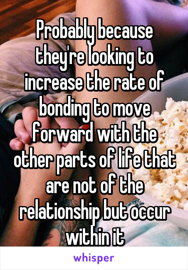 Probably because they're looking to increase the rate of bonding to move forward with the other parts of life that are not of the relationship but occur within it