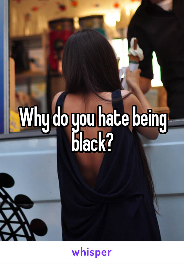 Why do you hate being black?