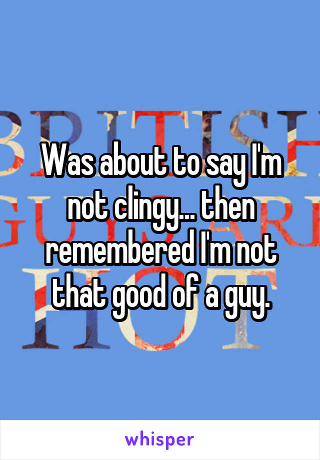 Was about to say I'm not clingy... then remembered I'm not that good of a guy.