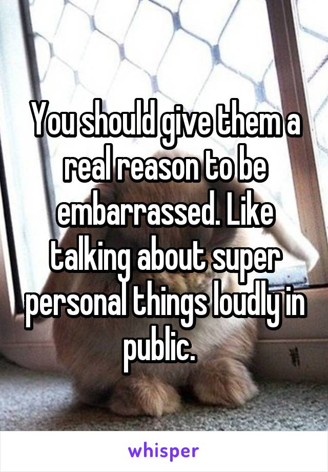 You should give them a real reason to be embarrassed. Like talking about super personal things loudly in public.  