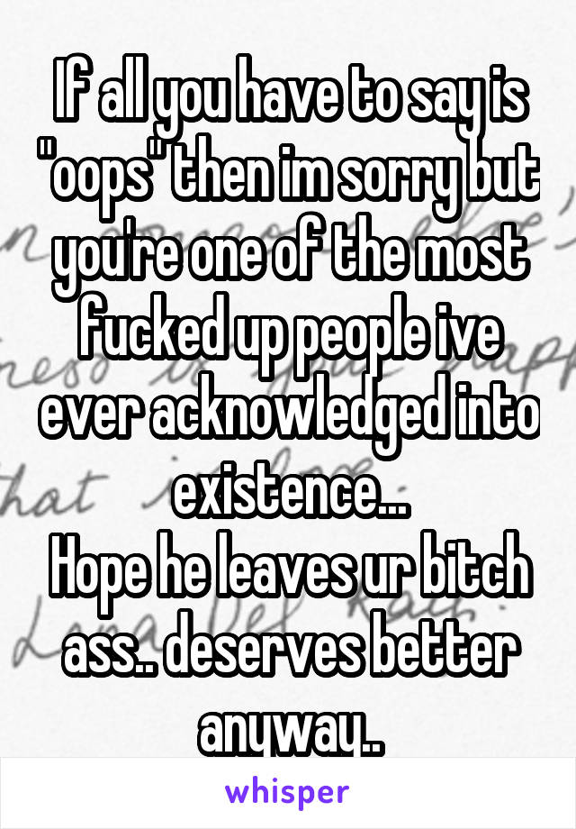 If all you have to say is "oops" then im sorry but you're one of the most fucked up people ive ever acknowledged into existence...
Hope he leaves ur bitch ass.. deserves better anyway..