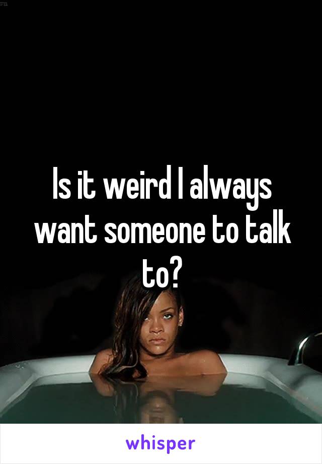 Is it weird I always want someone to talk to?