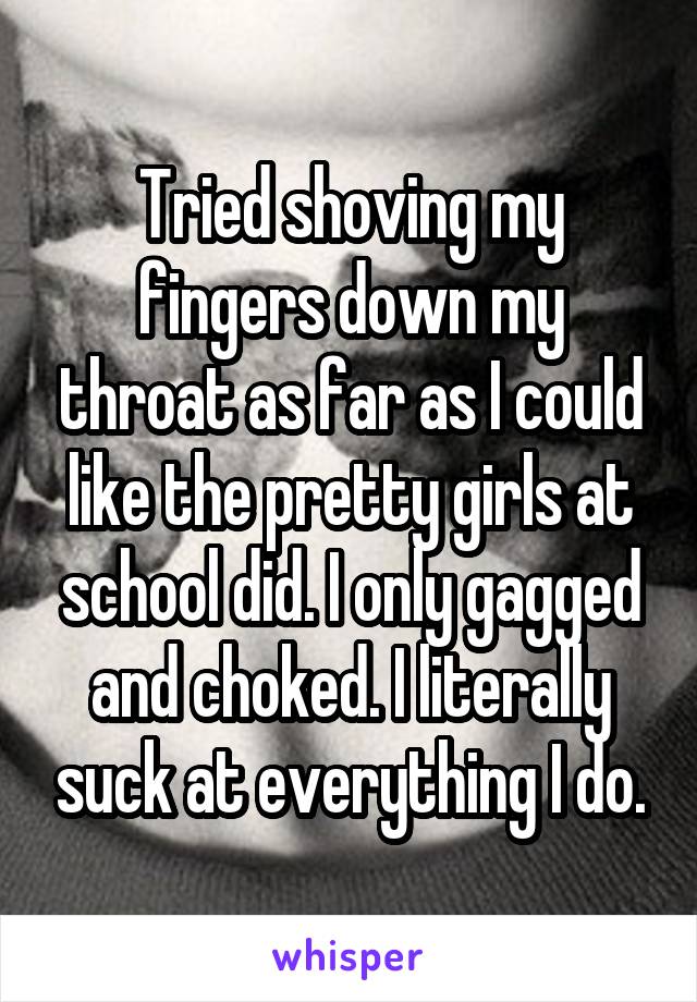 Tried shoving my fingers down my throat as far as I could like the pretty girls at school did. I only gagged and choked. I literally suck at everything I do.