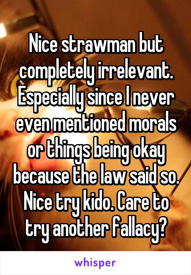 Nice strawman but completely irrelevant. Especially since I never even mentioned morals or things being okay because the law said so. Nice try kido. Care to try another fallacy?