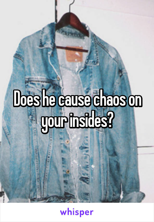 Does he cause chaos on your insides?