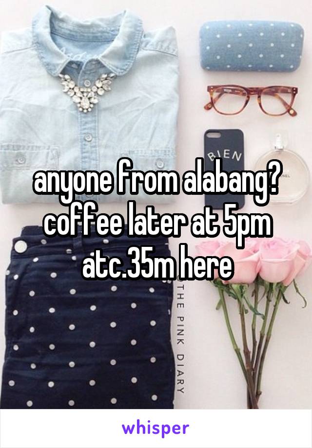 anyone from alabang? coffee later at 5pm atc.35m here