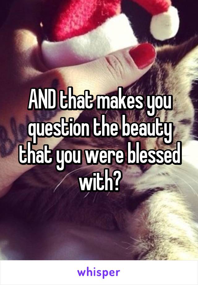 AND that makes you question the beauty that you were blessed with?