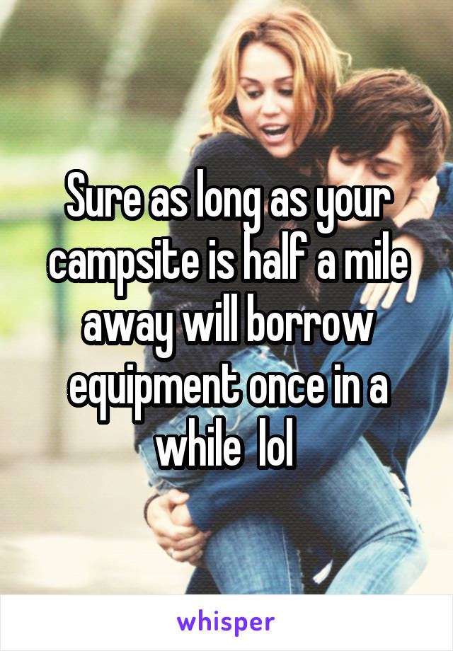 Sure as long as your campsite is half a mile away will borrow equipment once in a while  lol 