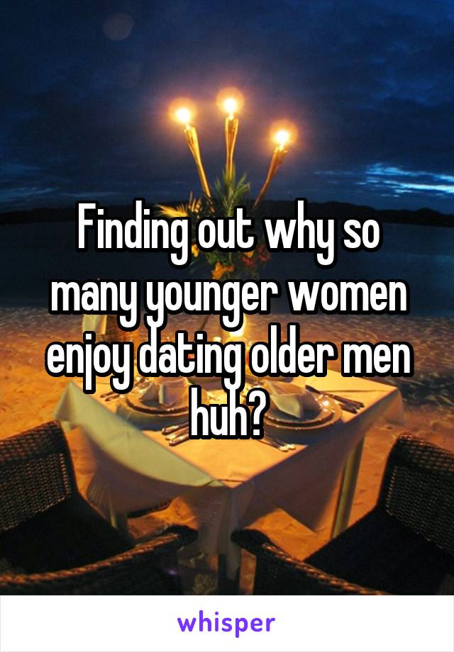 Finding out why so many younger women enjoy dating older men huh?