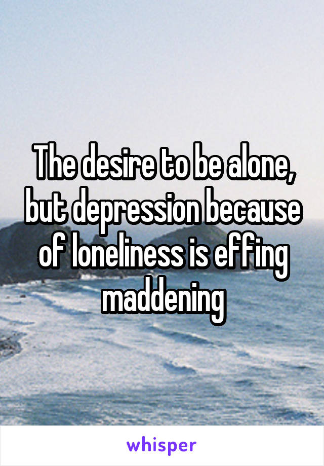 The desire to be alone, but depression because of loneliness is effing maddening