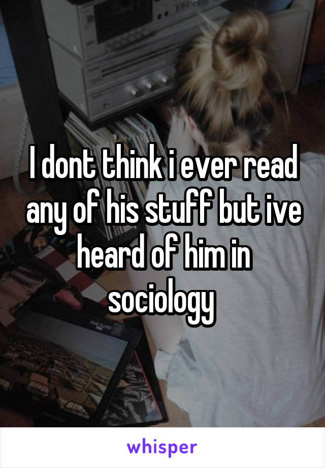 I dont think i ever read any of his stuff but ive heard of him in sociology 