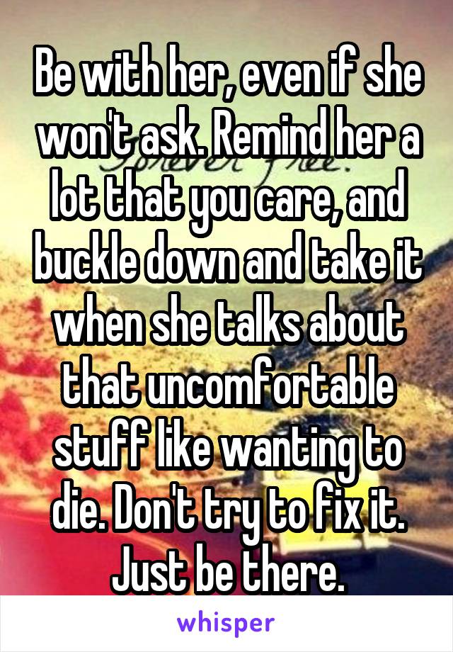 Be with her, even if she won't ask. Remind her a lot that you care, and buckle down and take it when she talks about that uncomfortable stuff like wanting to die. Don't try to fix it. Just be there.