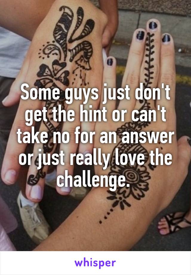 Some guys just don't get the hint or can't take no for an answer or just really love the challenge. 