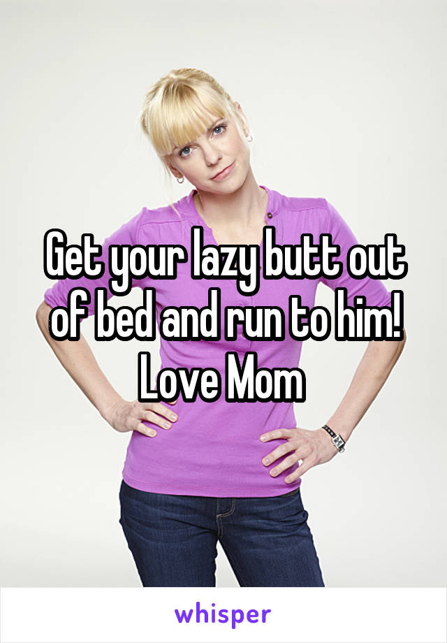 Get your lazy butt out of bed and run to him! Love Mom 