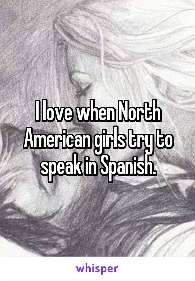 I love when North American girls try to speak in Spanish.