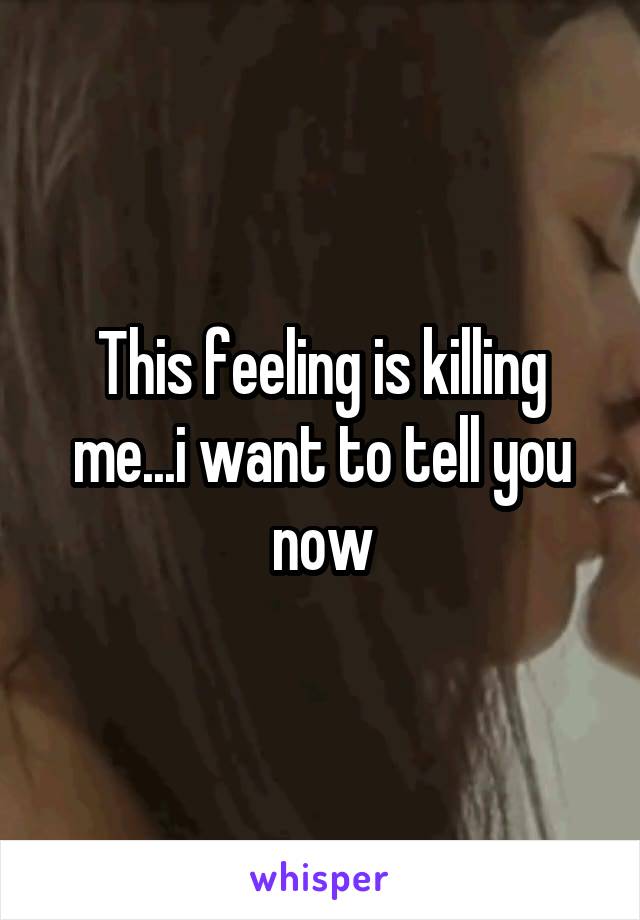 This feeling is killing me...i want to tell you now
