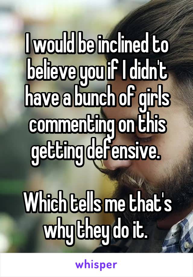 I would be inclined to believe you if I didn't have a bunch of girls commenting on this getting defensive. 

Which tells me that's why they do it. 