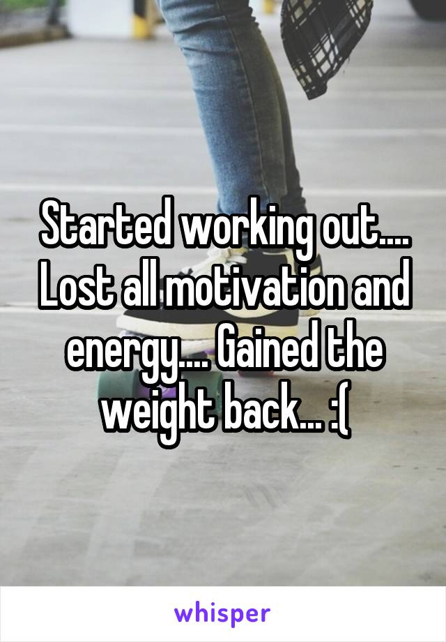 Started working out.... Lost all motivation and energy.... Gained the weight back... :(