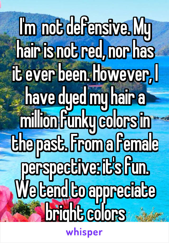 I'm  not defensive. My hair is not red, nor has it ever been. However, I have dyed my hair a million funky colors in the past. From a female perspective: it's fun. We tend to appreciate bright colors