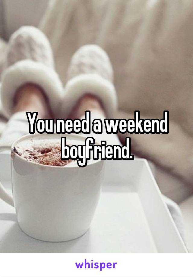 You need a weekend boyfriend.